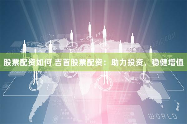 股票配资如何 吉首股票配资：助力投资，稳健增值