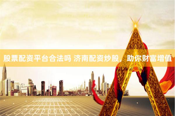 股票配资平台合法吗 济南配资炒股，助你财富增值
