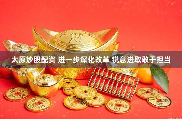 太原炒股配资 进一步深化改革 锐意进取敢于担当