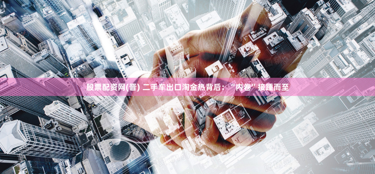 股票配资网(晋) 二手车出口淘金热背后：“内卷”接踵而至