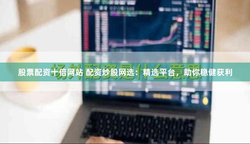 股票配资十倍网站 配资炒股网选：精选平台，助你稳健获利