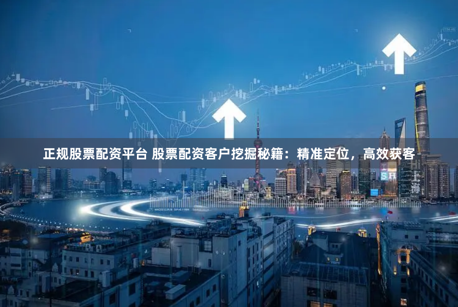 正规股票配资平台 股票配资客户挖掘秘籍：精准定位，高效获客