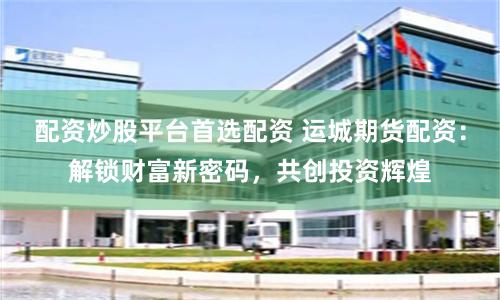 配资炒股平台首选配资 运城期货配资：解锁财富新密码，共创投资辉煌
