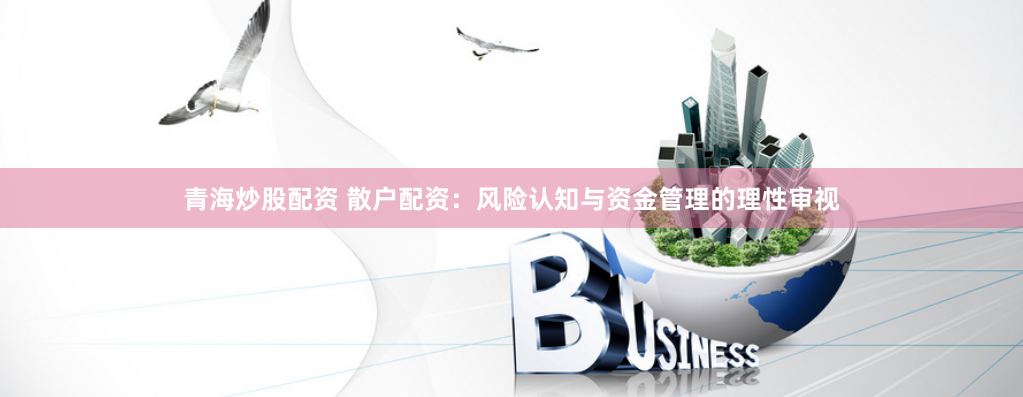 青海炒股配资 散户配资：风险认知与资金管理的理性审视